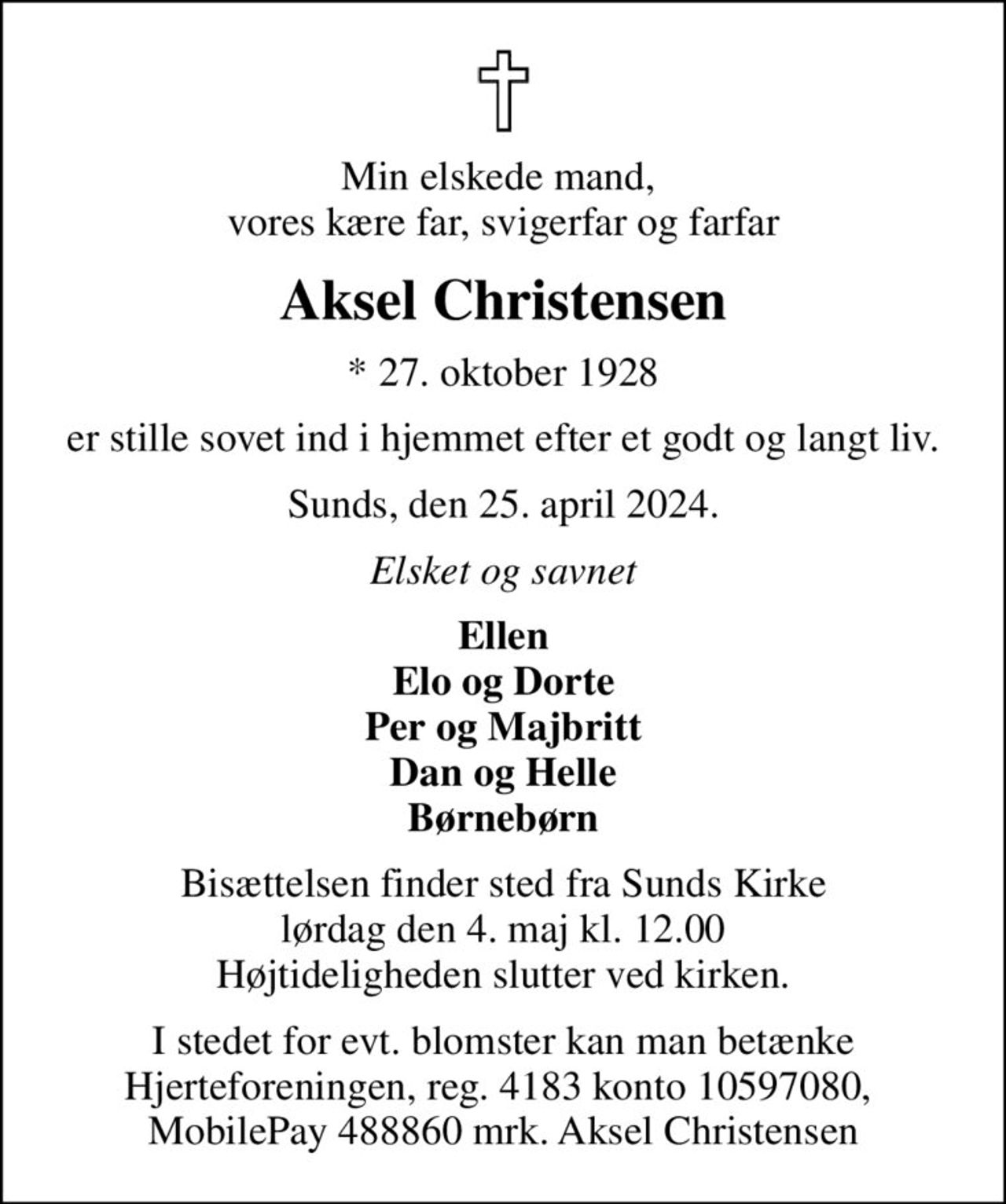 Min elskede mand,  vores kære far, svigerfar og farfar
Aksel Christensen
* 27. oktober 1928
er stille sovet ind i hjemmet efter et godt og langt liv.
Sunds, den 25. april 2024.
Elsket og savnet
Ellen Elo og Dorte Per og Majbritt Dan og Helle Børnebørn
Bisættelsen finder sted fra Sunds Kirke  lørdag den 4. maj kl. 12.00  Højtideligheden slutter ved kirken.
I stedet for evt. blomster kan man betænke Hjerteforeningen, reg. 4183 konto 10597080,  MobilePay 488860 mrk. Aksel Christensen