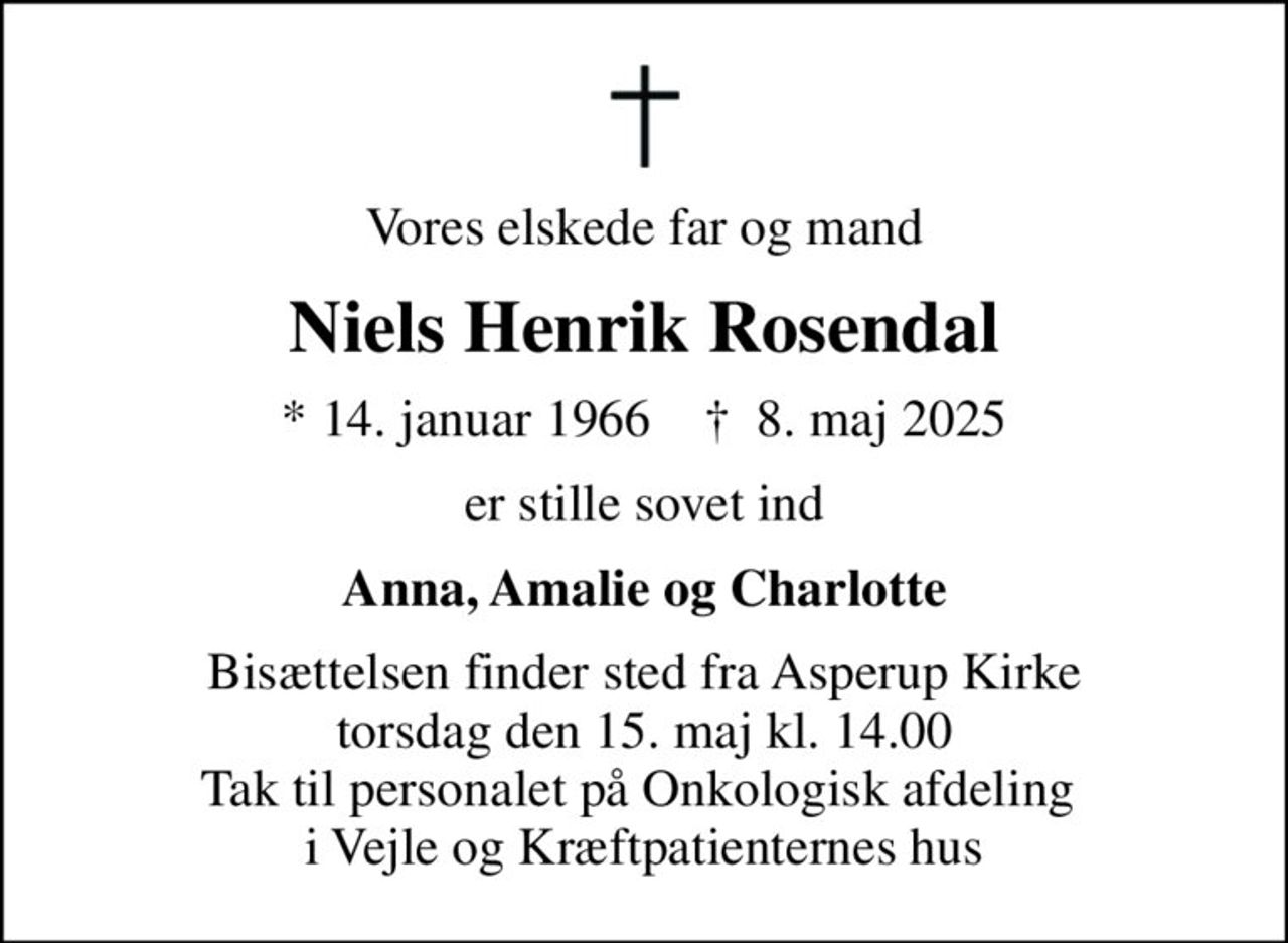 Vores elskede far og mand
Niels Henrik Rosendal
* 14. januar 1966    ✝ 8. maj 2025
er stille sovet ind
Anna, Amalie og Charlotte
Bisættelsen finder sted fra Asperup Kirke  torsdag den 15. maj kl. 14.00  Tak til personalet på Onkologisk afdeling  i Vejle og Kræftpatienternes hus