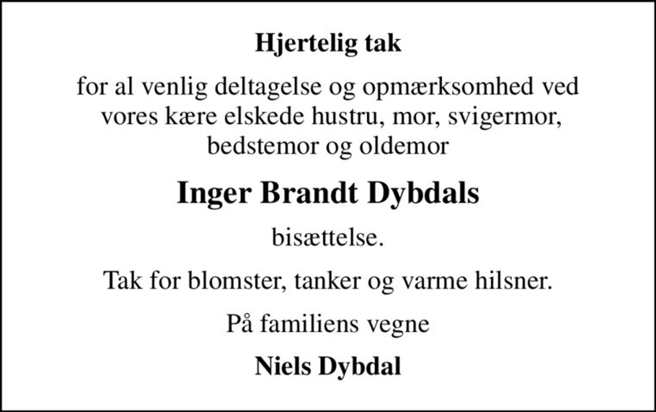 Hjertelig tak
for al venlig deltagelse og opmærksomhed ved  vores kære elskede hustru, mor, svigermor,  bedstemor og oldemor 
Inger Brandt Dybdals
bisættelse.
Tak for blomster, tanker og varme hilsner.
På familiens vegne
Niels Dybdal