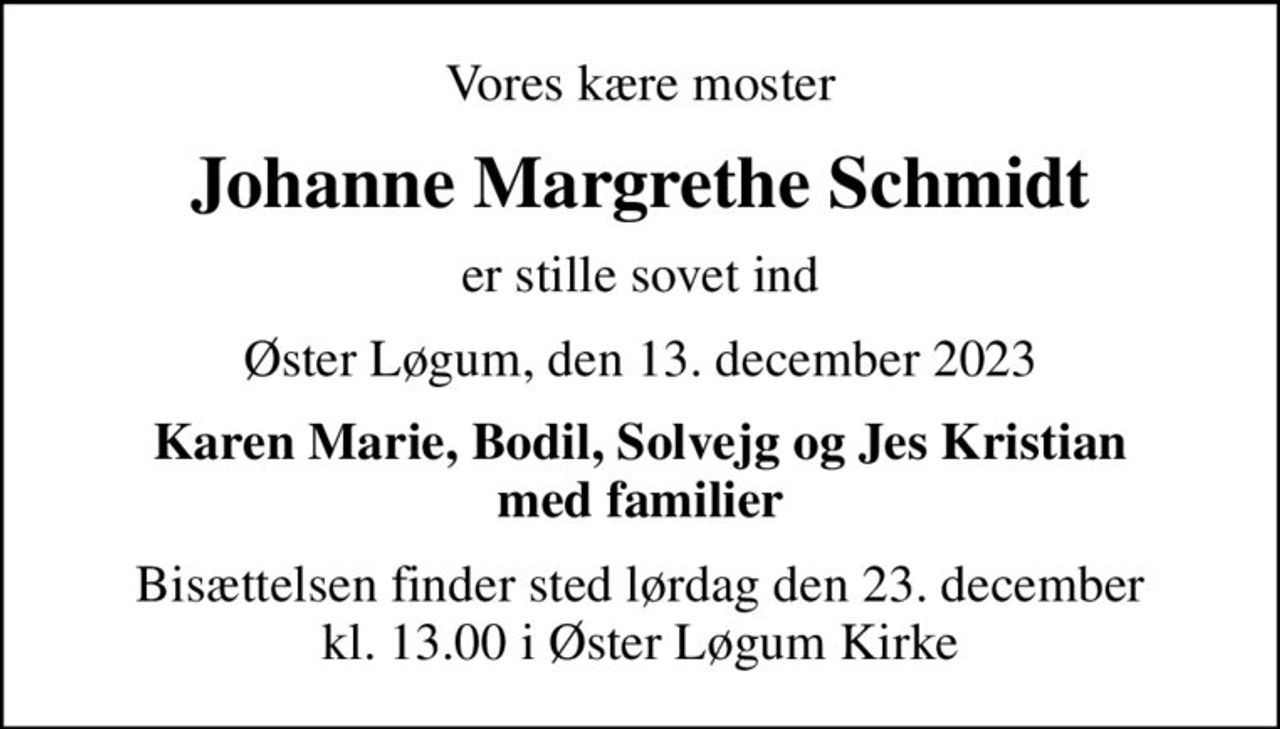 Vores kære moster
Johanne Margrethe Schmidt
er stille sovet ind
Øster Løgum, den 13. december 2023
Karen Marie, Bodil, Solvejg og Jes Kristian med familier
Bisættelsen finder sted lørdag den 23. december kl. 13.00 i Øster Løgum Kirke