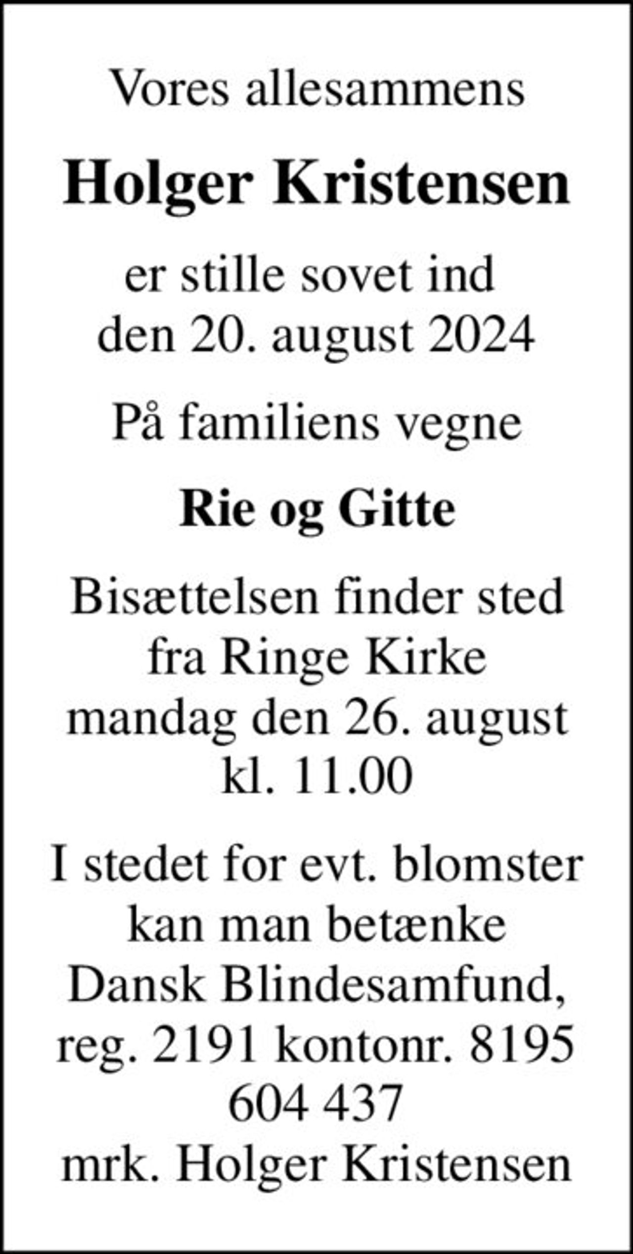 Vores allesammens
Holger Kristensen
er stille sovet ind  den 20. august 2024
På familiens vegne
Rie og Gitte
Bisættelsen finder sted fra Ringe Kirke mandag den 26. august kl. 11.00
I stedet for evt. blomster kan man betænke
					Dansk Blindesamfund reg.2191konto8195604437mrk. Holger
					Kristensen