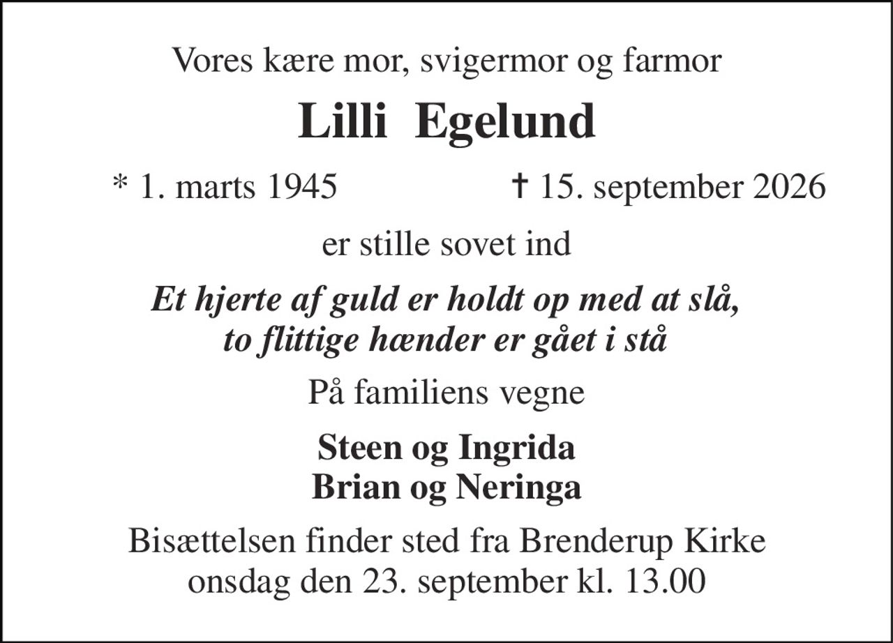 Vores kære mor, svigermor og farmor 
Lilli  Egelund 
*​ 1. marts 1945 
✝​ 15. september 2026​ 
er stille sovet ind 
Et hjerte af guld er holdt op med at slå, to flittige hænder er gået i stå 
På familiens vegne 
Steen og Ingrida Brian og Neringa 
Bisættelsen finder sted fra Brenderup Kirke onsdag den 23. september kl. 13.00