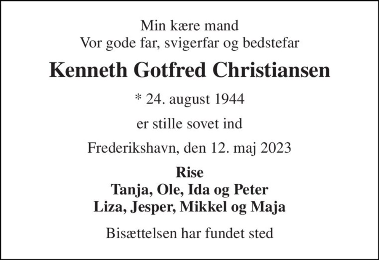 Min kære mand Vor gode far, svigerfar og bedstefar 
Kenneth Gotfred Christiansen 
* 24. august 1944 
er stille sovet ind 
Frederikshavn, den 12. maj 2023 
Rise Tanja, Ole, Ida og Peter Liza, Jesper, Mikkel og Maja 
Bisættelsen har fundet sted