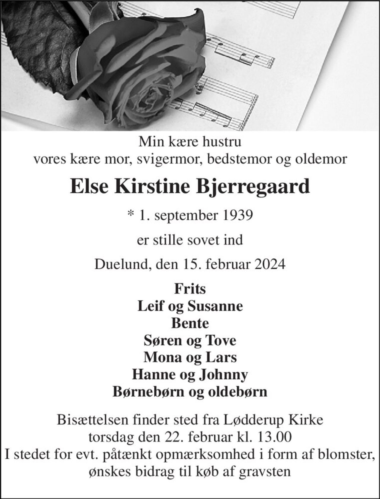 Min kære hustru vores kære mor, svigermor, bedstemor og oldemor 
Else Kirstine Bjerregaard 
*​ 1. september 1939 
er stille sovet ind 
Duelund, den 15. februar 2024 
Frits Leif og Susanne Bente Søren og Tove Mona og Lars Hanne og Johnny Børnebørn og oldebørn 
Bisættelsen finder sted fra Lødderup Kirke torsdag den 22. februar kl. 13.00 I stedet for evt. påtænkt opmærksomhed i form af blomster, ønskes bidrag til køb af gravsten