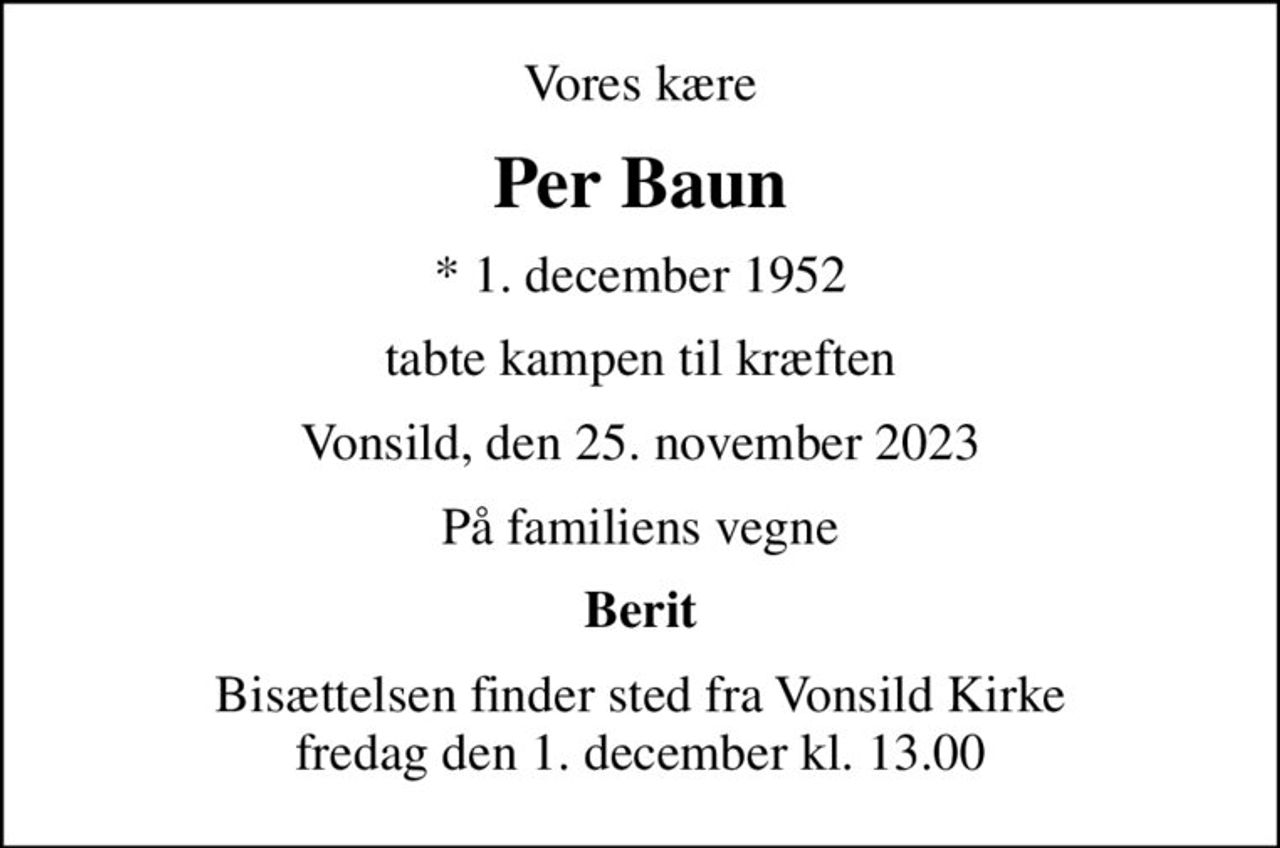 Vores kære
Per Baun
* 1. december 1952
tabte kampen til kræften
Vonsild, den 25. november 2023
På familiens vegne
Berit
Bisættelsen finder sted fra Vonsild Kirke  fredag den 1. december kl. 13.00