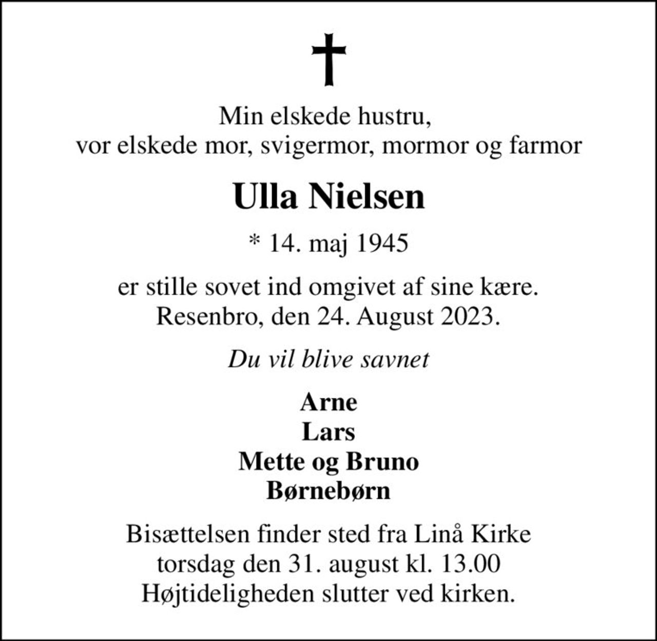 Min elskede hustru,  vor elskede mor, svigermor, mormor og farmor
Ulla Nielsen
* 14. maj 1945
er stille sovet ind omgivet af sine kære. Resenbro, den 24. August 2023.
Du vil blive savnet
Arne Lars Mette og Bruno Børnebørn
Bisættelsen finder sted fra Linå Kirke  torsdag den 31. august kl. 13.00  Højtideligheden slutter ved kirken.