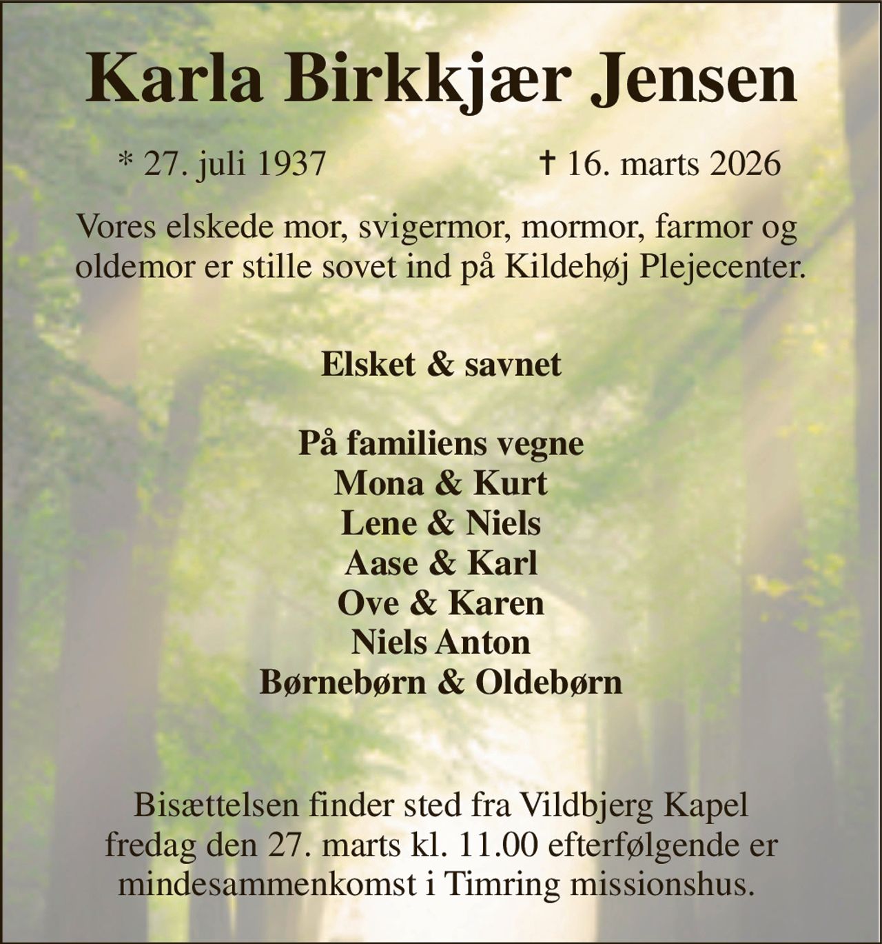 Karla Birkkjær Jensen​ 
*​​ 27. juli 1937 
✝​ 16. marts 2026​ 
Vores elskede mor, svigermor, mormor, farmor og  oldemor er stille sovet ind på Kildehøj Plejecenter. 
 Elsket & savnet  På familiens vegne Mona & Kurt Lene & Niels Aase & Karl Ove & Karen Niels Anton Børnebørn & Oldebørn  
Bisættelsen​ finder sted fra Vildbjerg Kapel​ fredag den 27. marts kl. 11.00​ efterfølgende er mindesammenkomst i Timring missionshus.