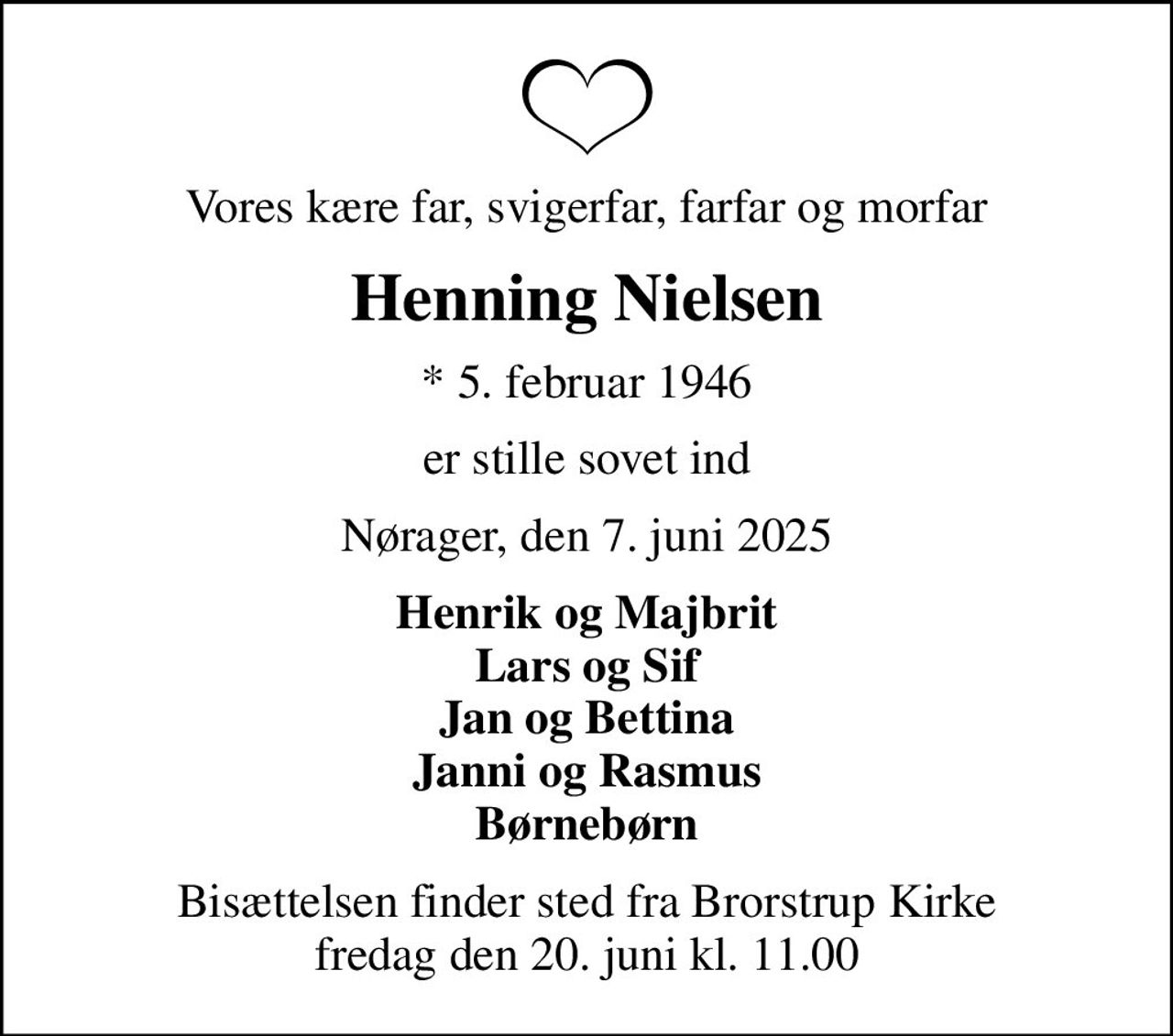 Vores kære far, svigerfar, farfar og morfar
Henning Nielsen
* 5. februar 1946
er stille sovet ind
Nørager, den 7. juni 2025
Henrik og Majbrit Lars og Sif Jan og Bettina Janni og Rasmus Børnebørn
Bisættelsen finder sted fra Brorstrup Kirke  fredag den 20. juni kl. 11.00