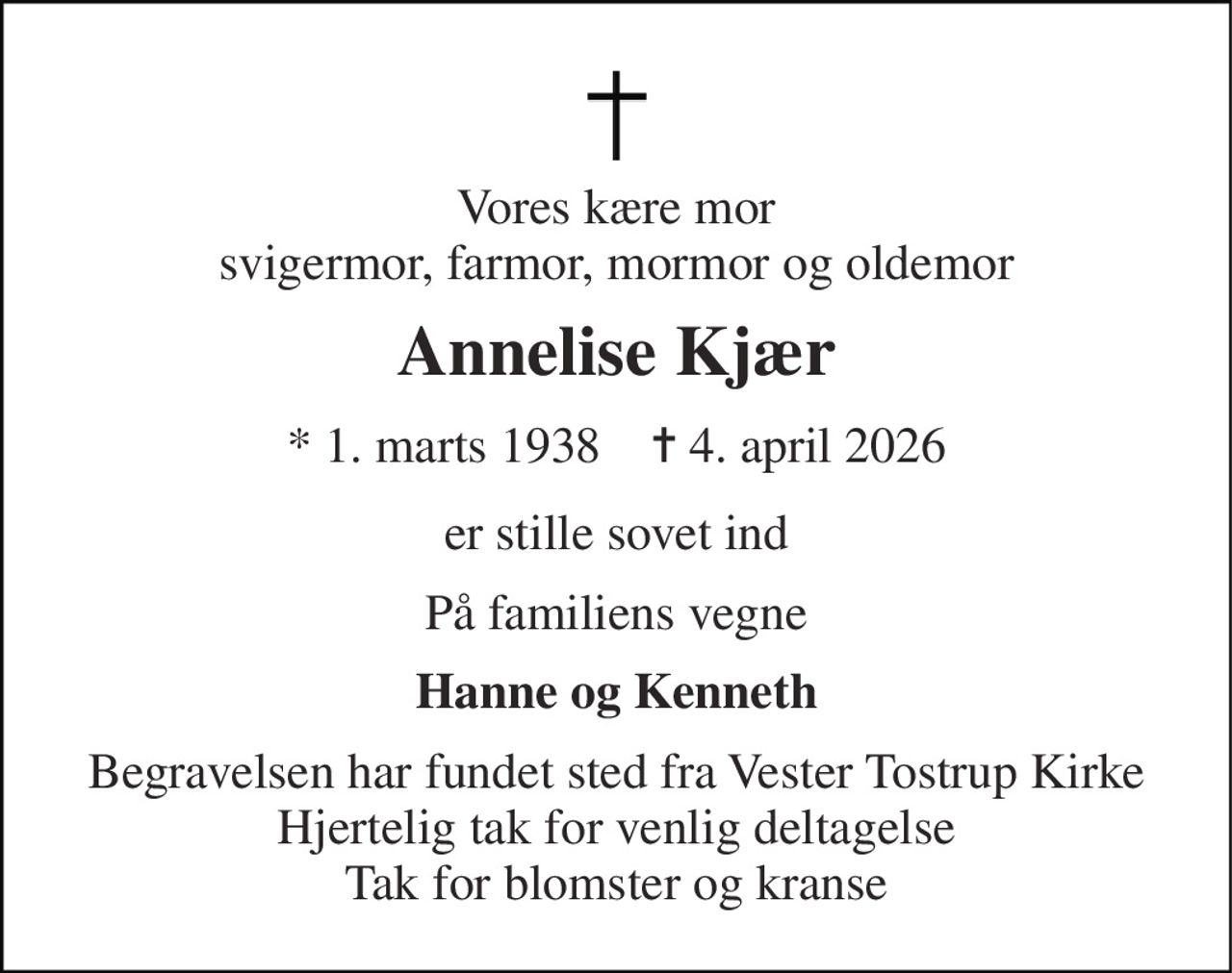 Vores kære mor svigermor, farmor, mormor og oldemor 
Annelise Kjær 
* 1. marts 1938    ✝ 4. april 2026 
er stille sovet ind 
På familiens vegne 
Hanne og Kenneth 
Begravelsen har fundet sted fra Vester Tostrup Kirke Hjertelig tak for venlig deltagelse Tak for blomster og kranse