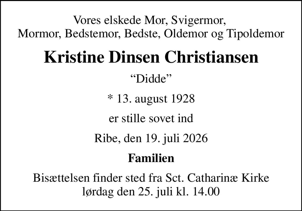 Vores elskede Mor, Svigermor,  Mormor, Bedstemor, Bedste, Oldemor og Tipoldemor
Kristine Dinsen Christiansen
Didde
* 13. august 1928
er stille sovet ind
Ribe, den 19. juli 2026
Familien
Bisættelsen finder sted fra Sct. Catharinæ Kirke  lørdag den 25. juli kl. 14.00