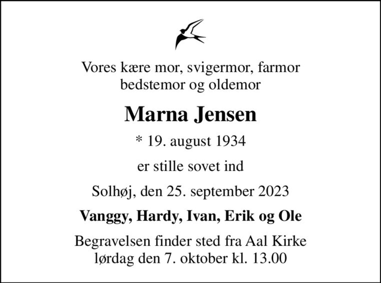 Vores kære mor, svigermor, farmor bedstemor og oldemor
Marna Jensen
* 19. august 1934
er stille sovet ind
Solhøj, den 25. september 2023
Vanggy, Hardy, Ivan, Erik og Ole
Begravelsen finder sted fra Aal Kirke  lørdag den 7. oktober kl. 13.00