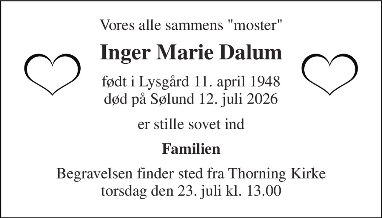 Vores alle sammens "moster" 
Inger Marie Dalum 
født i Lysgård 11. april 1948 død på Sølund 12. juli 2026 
er stille sovet ind 
Familien 
Begravelsen finder sted fra Thorning Kirke torsdag den 23. juli kl. 13.00