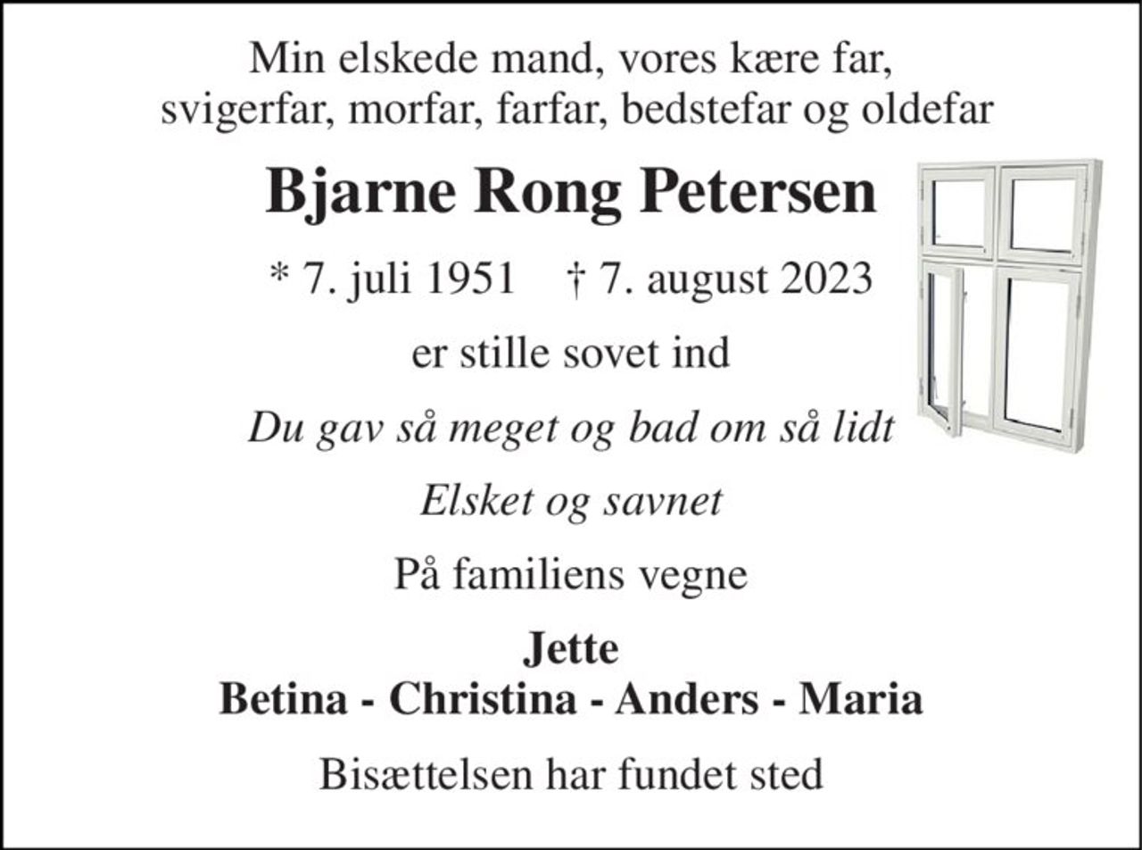 Min elskede mand, vores kære far,  svigerfar, morfar, farfar, bedstefar og oldefar 
Bjarne Rong Petersen 
* 7. juli 1951    † 7. august 2023 
er stille sovet ind 
Du gav så meget og bad om så lidt 
Elsket og savnet 
På familiens vegne 
Jette Betina - Christina - Anders - Maria 
Bisættelsen har fundet sted