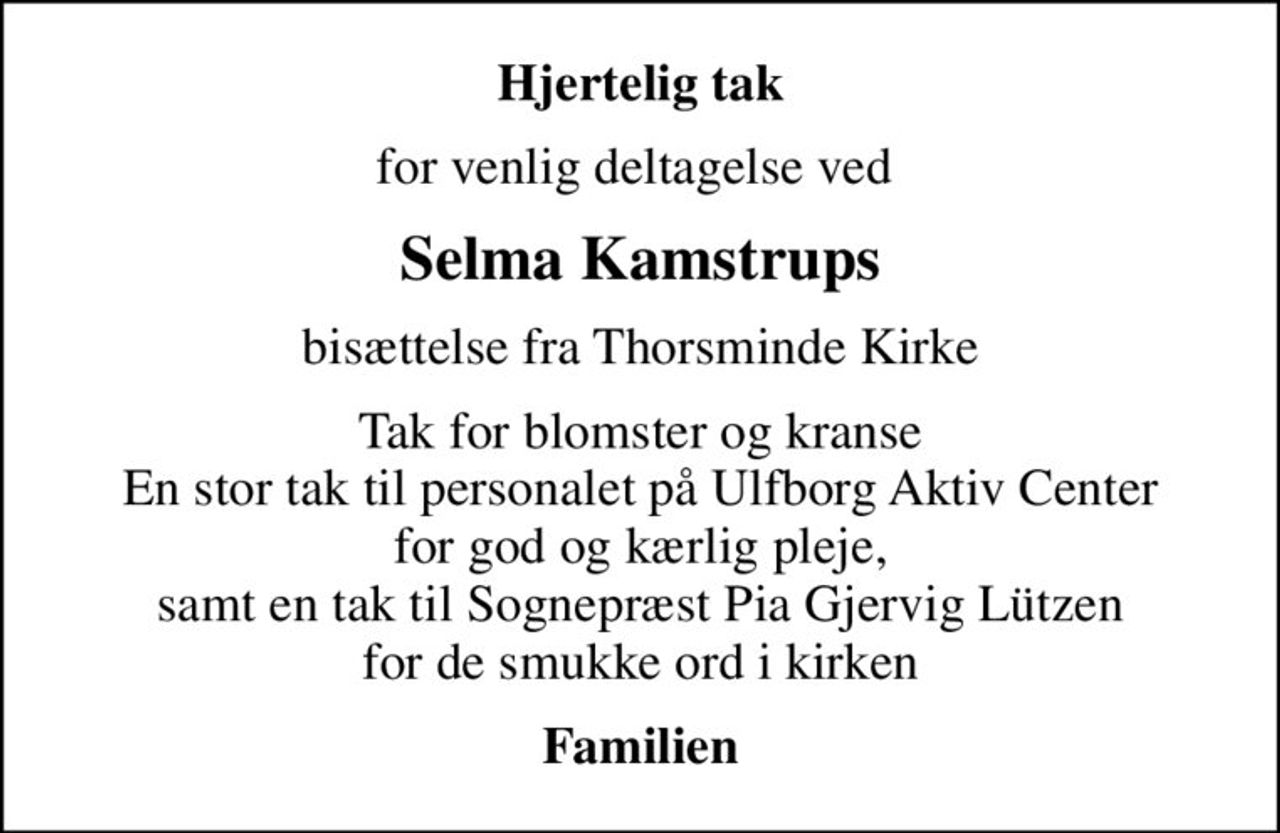 Hjertelig tak
for venlig deltagelse ved 
Selma Kamstrups
bisættelse fra Thorsminde Kirke
Tak for blomster og kranse En stor tak til personalet på Ulfborg Aktiv Center for god og kærlig pleje, samt en tak til Sognepræst Pia Gjervig Lützen for de smukke ord i kirken
Familien