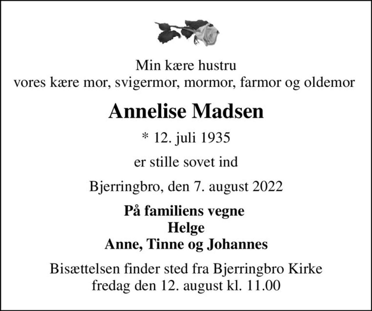 Min kære hustru vores kære mor, svigermor, mormor, farmor og oldemor 
Annelise Madsen
* 12. juli 1935
er stille sovet ind
Bjerringbro, den 7. august 2022
På familiens vegne  Helge Anne, Tinne og Johannes
Bisættelsen finder sted fra Bjerringbro Kirke  fredag den 12. august kl. 11.00