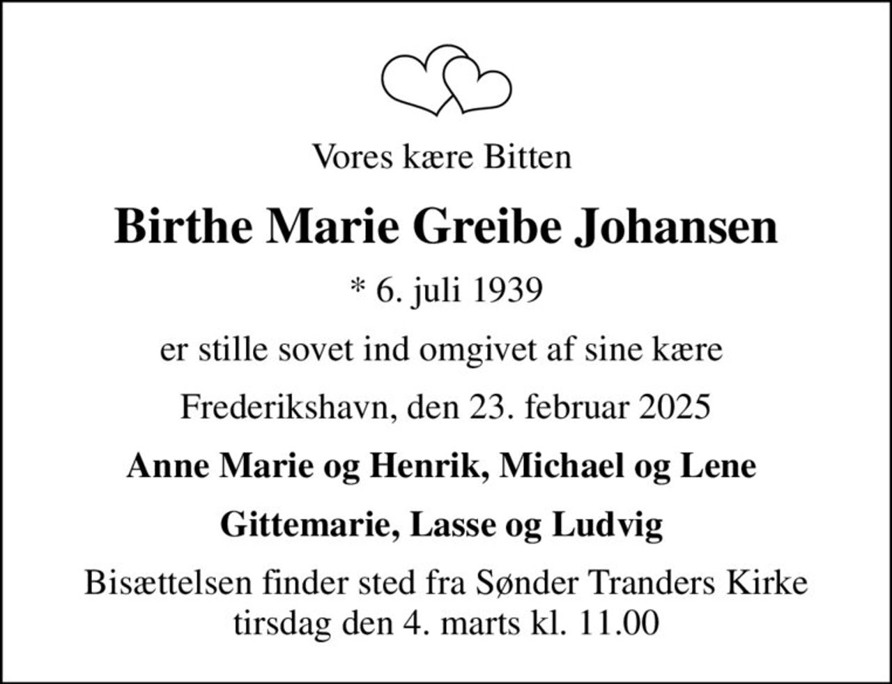 Vores kære Bitten 
Birthe Marie Greibe Johansen
* 6. juli 1939
er stille sovet ind omgivet af sine kære 
Frederikshavn, den 23. februar 2025
Anne Marie og Henrik, Michael og Lene 
Bisættelsen finder sted fra Sønder Tranders Kirke  tirsdag den 4. marts kl. 11.00