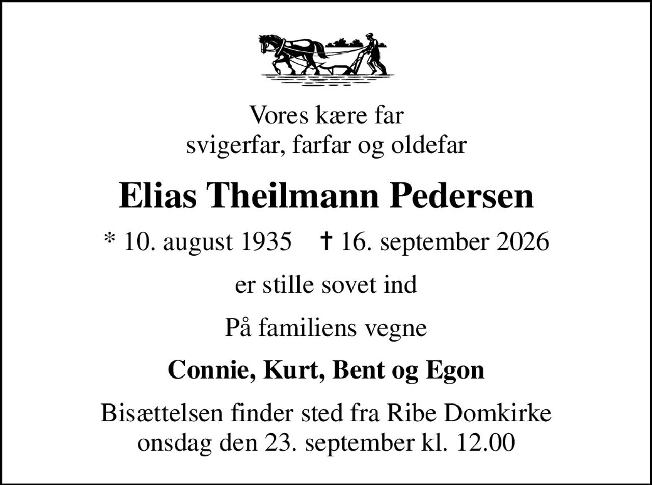 Vores kære far svigerfar, farfar og oldefar
Elias Theilmann Pedersen
* 10. august 1935    ✝ 16. september 2026
er stille sovet ind
På familiens vegne
Connie, Kurt, Bent og Egon
Bisættelsen finder sted fra Ribe Domkirke  onsdag den 23. september kl. 12.00