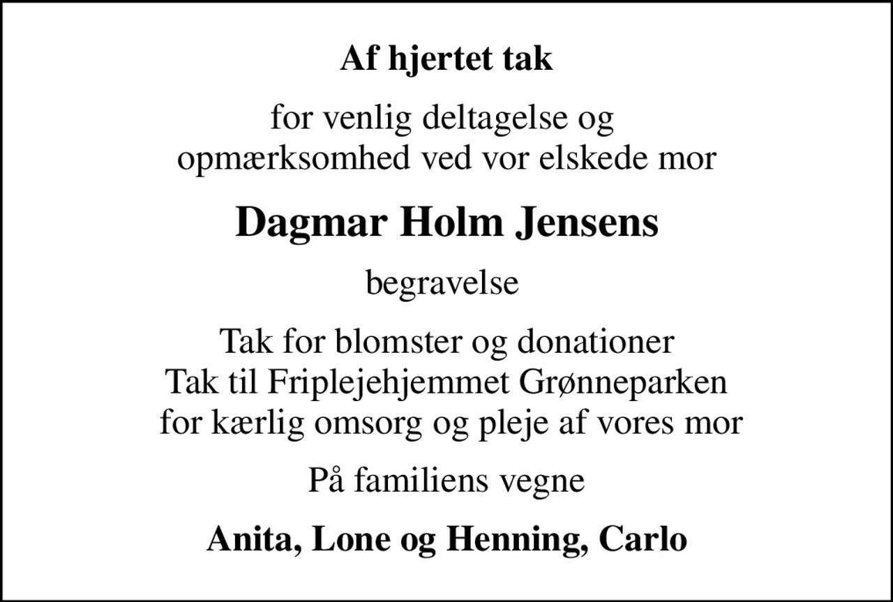 Af hjertet tak
for venlig deltagelse og  opmærksomhed ved vor elskede mor
Dagmar Holm Jensens
begravelse 
Tak for blomster og donationer Tak til Friplejehjemmet Grønneparken  for kærlig omsorg og pleje af vores mor
På familiens vegne
Anita, Lone og Henning, Carlo