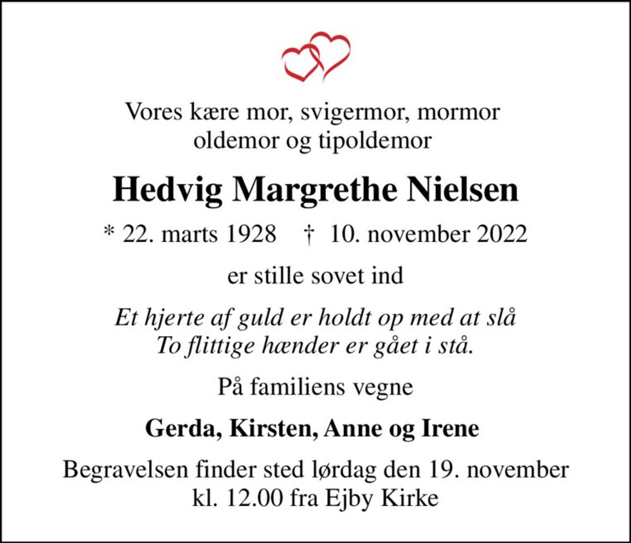 Vores kære mor, svigermor, mormor  oldemor og tipoldemor 
Hedvig Margrethe Nielsen
* 22. marts 1928    ✝ 10. november 2022
er stille sovet ind
Et hjerte af guld er holdt op med at slå To flittige hænder er gået i stå.
På familiens vegne
Gerda, Kirsten, Anne og Irene 
Begravelsen finder sted lørdag den 19. november kl. 12.00 fra Ejby Kirke