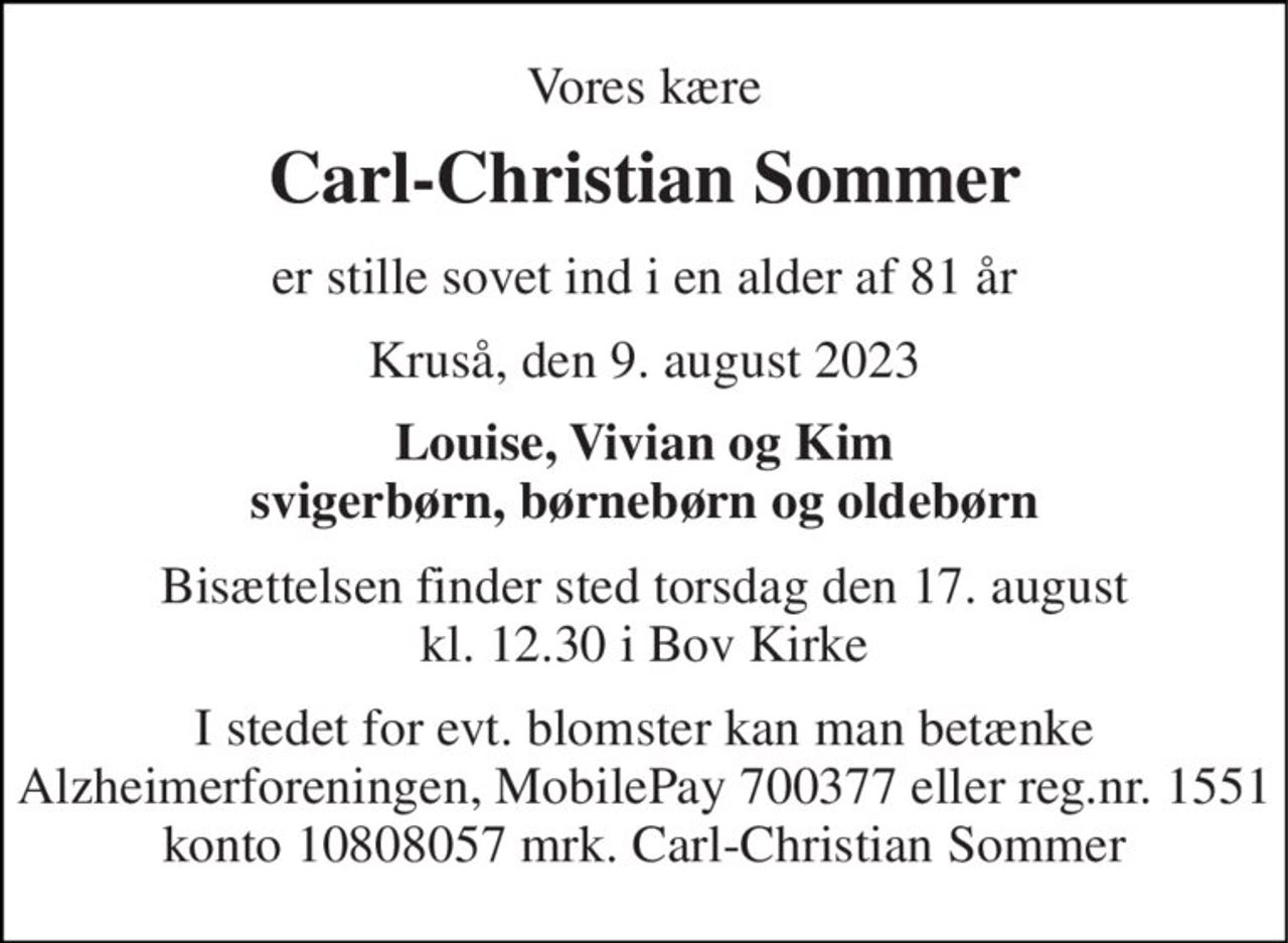 Vores kære 
Carl-Christian Sommer 
er stille sovet ind i en alder af 81 år 
Kruså, den 9. august 2023 
Louise, Vivian og Kim svigerbørn, børnebørn og oldebørn 
Bisættelsen finder sted torsdag den 17. august kl. 12.30 i Bov Kirke 
I stedet for evt. blomster kan man betænke Alzheimerforeningen, MobilePay 700377 eller reg.nr. 1551 konto 10808057 mrk. Carl-Christian Sommer
