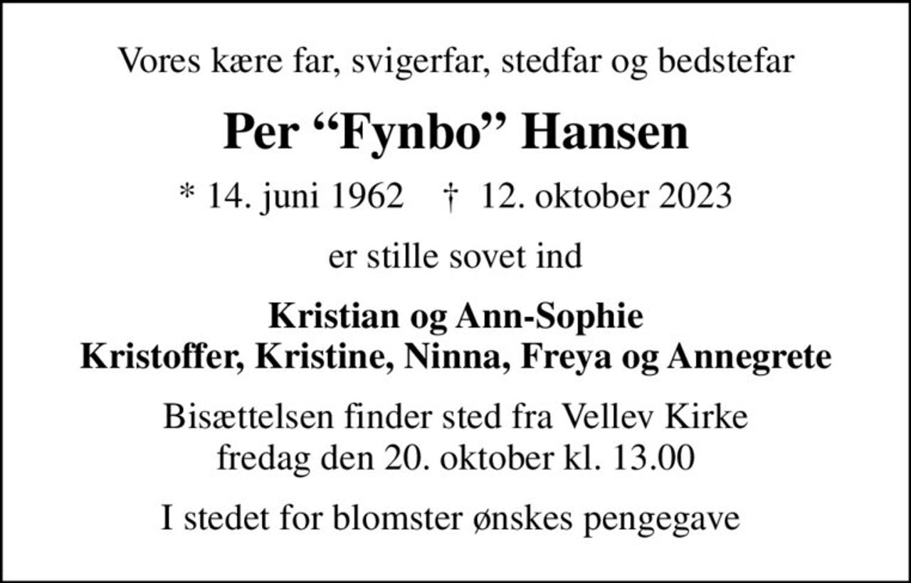 Vores kære far, svigerfar, stedfar og bedstefar
Per Fynbo Hansen
* 14. juni 1962    ✝ 12. oktober 2023
er stille sovet ind
Kristian og Ann-Sophie Kristoffer, Kristine, Ninna, Freya og Annegrete
Bisættelsen finder sted fra Vellev Kirke  fredag den 20. oktober kl. 13.00 
I stedet for blomster ønskes pengegave