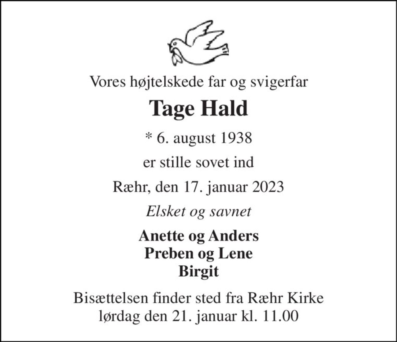 Vores højtelskede far og svigerfar 
Tage Hald 
*​ 6. august 1938 
er stille sovet ind 
Ræhr, den 17. januar 2023 
Elsket og savnet 
Anette og Anders Preben og Lene Birgit 
Bisættelsen​ finder sted fra Ræhr Kirke​ lørdag den 21. januar​ kl. 11.00