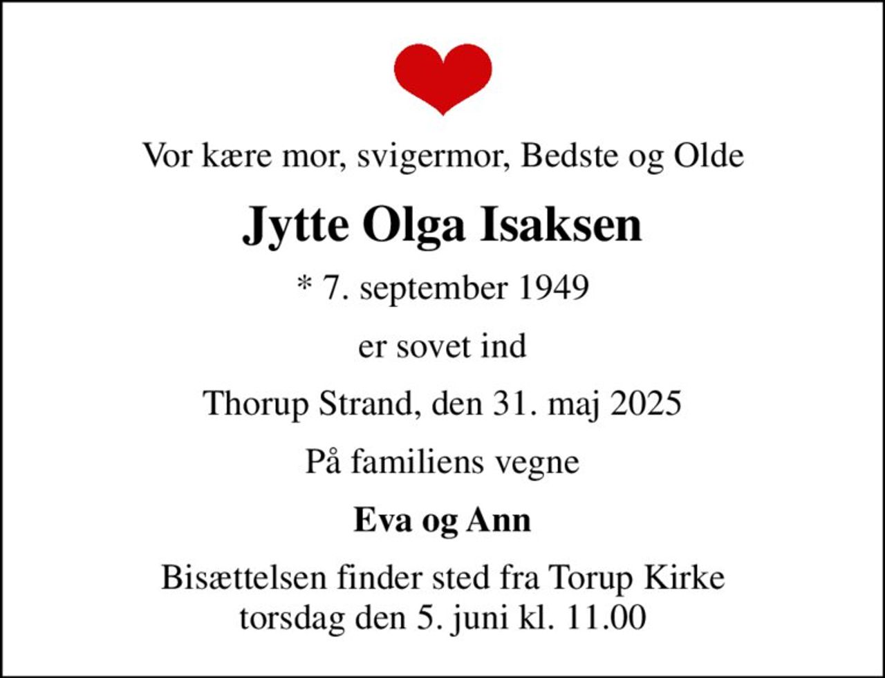 Vor kære mor, svigermor, Bedste og Olde
Jytte Olga Isaksen
* 7. september 1949
er sovet ind
Thorup Strand, den 31. maj 2025
På familiens vegne
Eva og Ann
Bisættelsen finder sted fra Torup Kirke  torsdag den 5. juni kl. 11.00