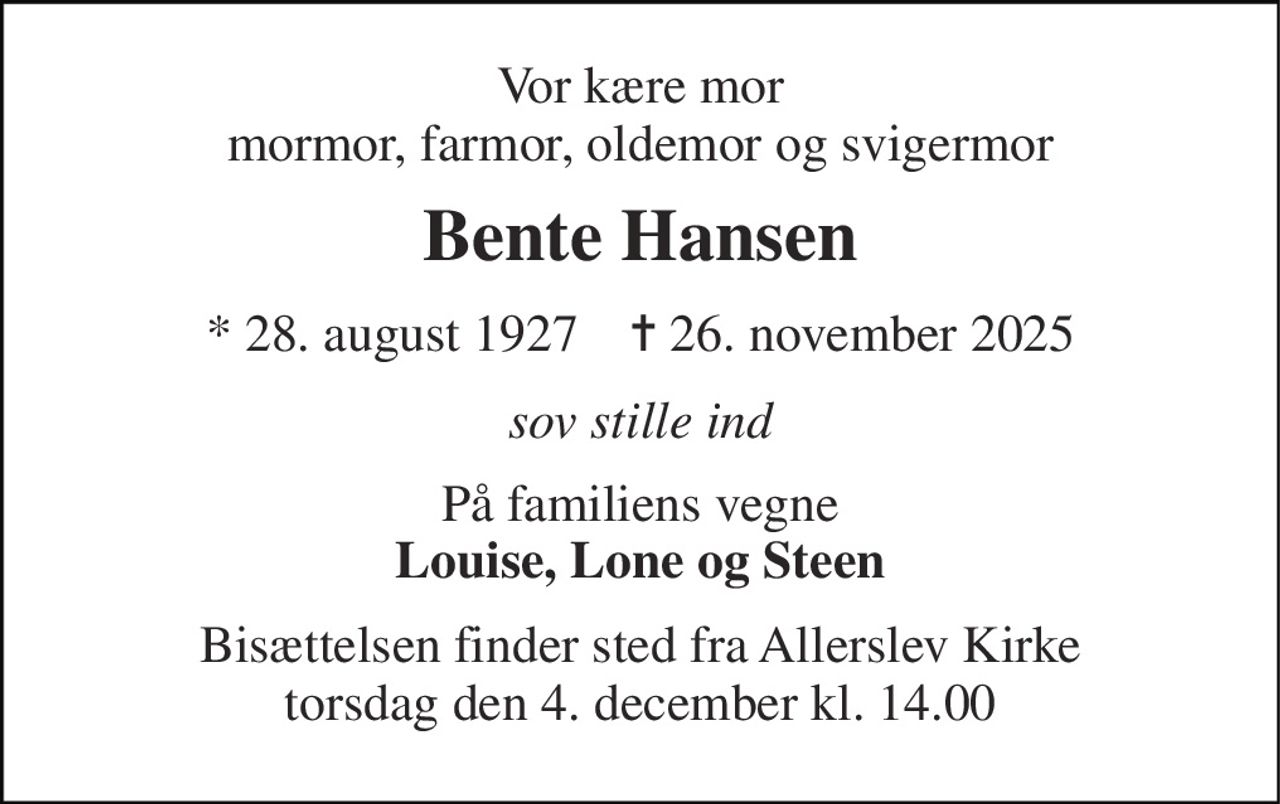 Vor kære mor mormor, farmor, oldemor og svigermor 
Bente Hansen 
*​ 28. august 1927​    ✝​ 26. november 2025 
sov stille ind 
På familiens vegne Louise, Lone og Steen 
Bisættelsen​ finder sted fra Allerslev Kirke​ torsdag den 4. december​ kl. 14.00