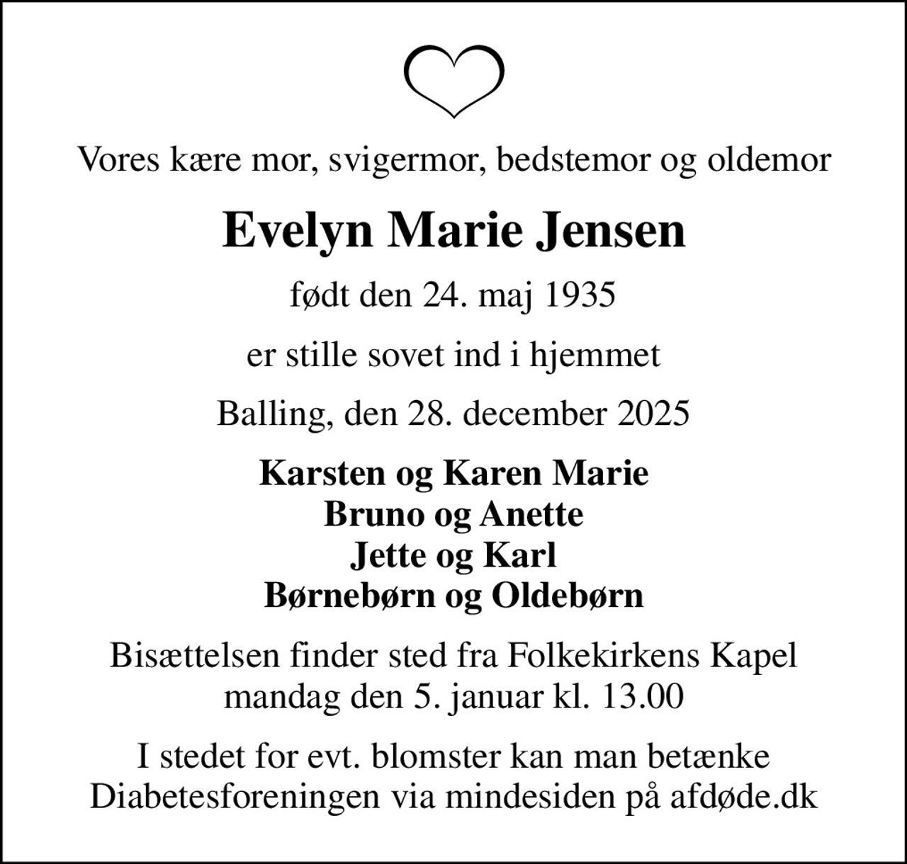 Vores kære mor, svigermor, bedstemor og oldemor
Evelyn Marie Jensen
født den 24. maj 1935
er stille sovet ind i hjemmet
Balling, den 28. december 2025
Karsten og Karen Marie Bruno og Anette Jette og Karl Børnebørn og Oldebørn
Bisættelsen finder sted fra Folkekirkens Kapel  mandag den 5. januar kl. 13.00 
I stedet for evt. blomster kan man betænke
					Diabetesforeningen via mindesiden på afdøde.dk