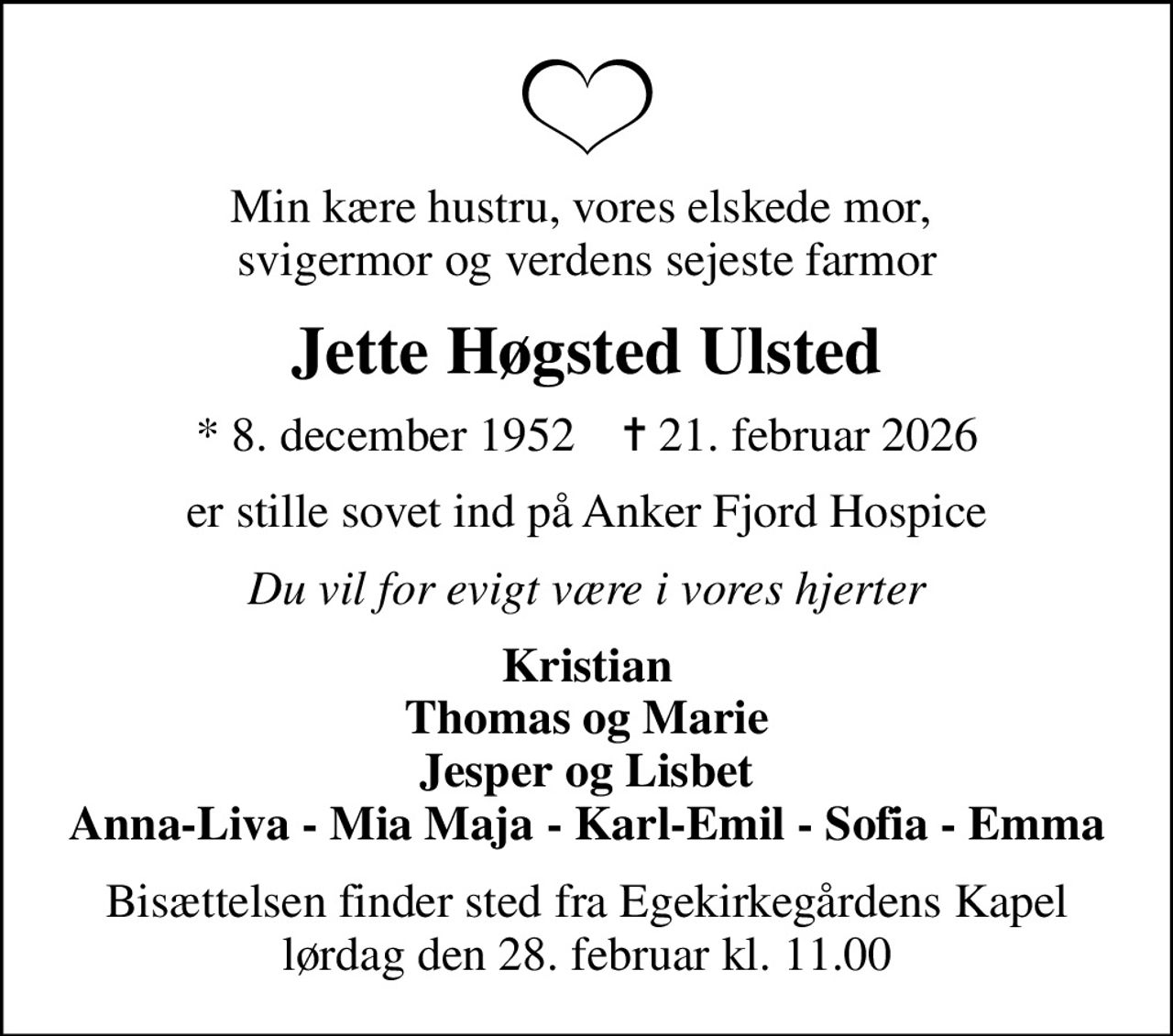 Min kære hustru, vores elskede mor,  svigermor og verdens sejeste farmor
Jette Høgsted Ulsted
* 8. december 1952    ✝ 21. februar 2026
er stille sovet ind på Anker Fjord Hospice
Du vil for evigt være i vores hjerter
Kristian Thomas og Marie Jesper og Lisbet Anna-Liva - Mia Maja - Karl-Emil - Sofia - Emma
Bisættelsen finder sted fra Egekirkegårdens Kapel  lørdag den 28. februar kl. 11.00