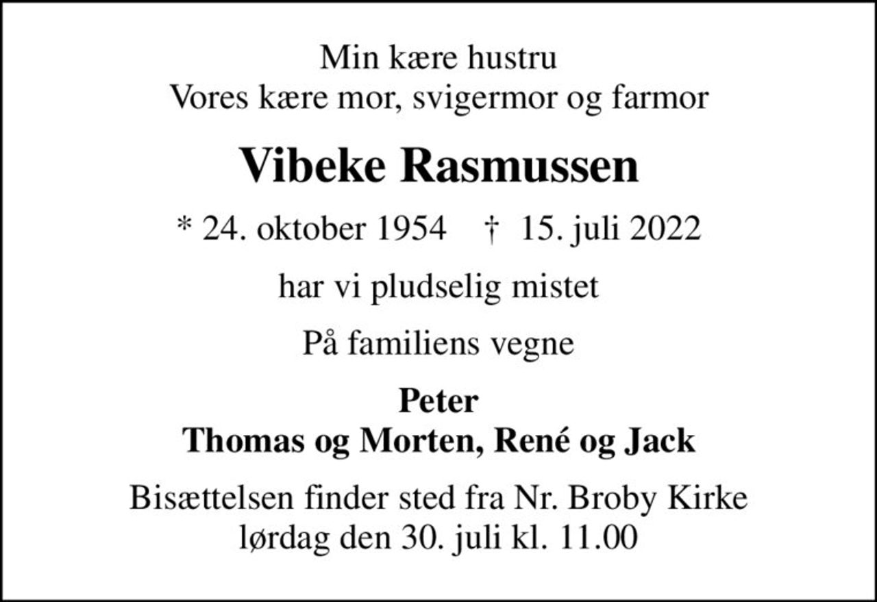 Min kære hustru Vores kære mor, svigermor og farmor
Vibeke Rasmussen
* 24. oktober 1954    ✝ 15. juli 2022
har vi pludselig mistet
På familiens vegne
Peter Thomas og Morten, René og Jack
Bisættelsen finder sted fra Nr. Broby Kirke  lørdag den 30. juli kl. 11.00