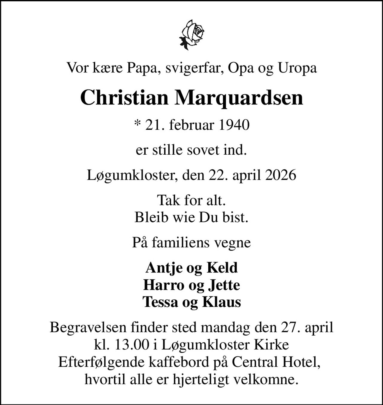 Vor kære Papa, svigerfar, Opa og Uropa
Christian Marquardsen
* 21. februar 1940
er stille sovet ind.
Løgumkloster, den 22. april 2026
Tak for alt. Bleib wie Du bist.
På familiens vegne
Antje og Keld Harro og Jette Tessa og Klaus
Begravelsen finder sted mandag den 27. april kl. 13.00 i Løgumkloster Kirke Efterfølgende kaffebord på Central Hotel,  hvortil alle er hjerteligt velkomne.