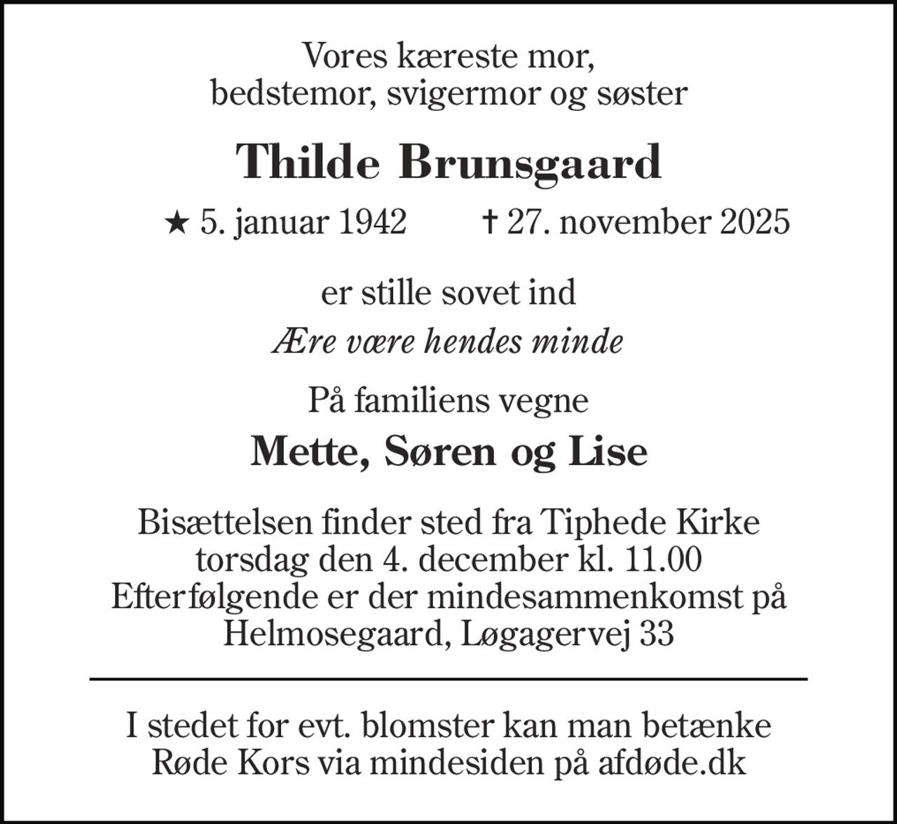 Vores kæreste mor, bedstemor, svigermor og søster 
Thilde Brunsgaard​ 
★​ 5. januar 1942​ 
✝​ 27. november 2025​ 
er stille sovet ind 
Ære være hendes minde 
På familiens vegne 
Mette, Søren og Lise 
Bisættelsen finder sted fra Tiphede Kirke torsdag den 4. december kl. 11.00 Efterfølgende er der mindesammenkomst på Helmosegaard, Løgagervej 33 
I stedet for evt. blomster kan man betænke Røde Kors via mindesiden på afdøde.dk