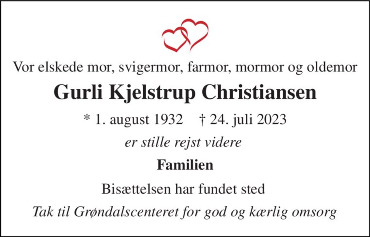 Vor elskede mor, svigermor,farmor, mormor og oldemor 
Gurli Kjelstrup Christiansen 
*​ 1. august 1932​    ✝​ 24. juli 2023 
er stille rejst videre  
Familien 
Bisættelsen​ har fundet sted  
Tak til Grøndalscenteret for god og kærlig omsorg
