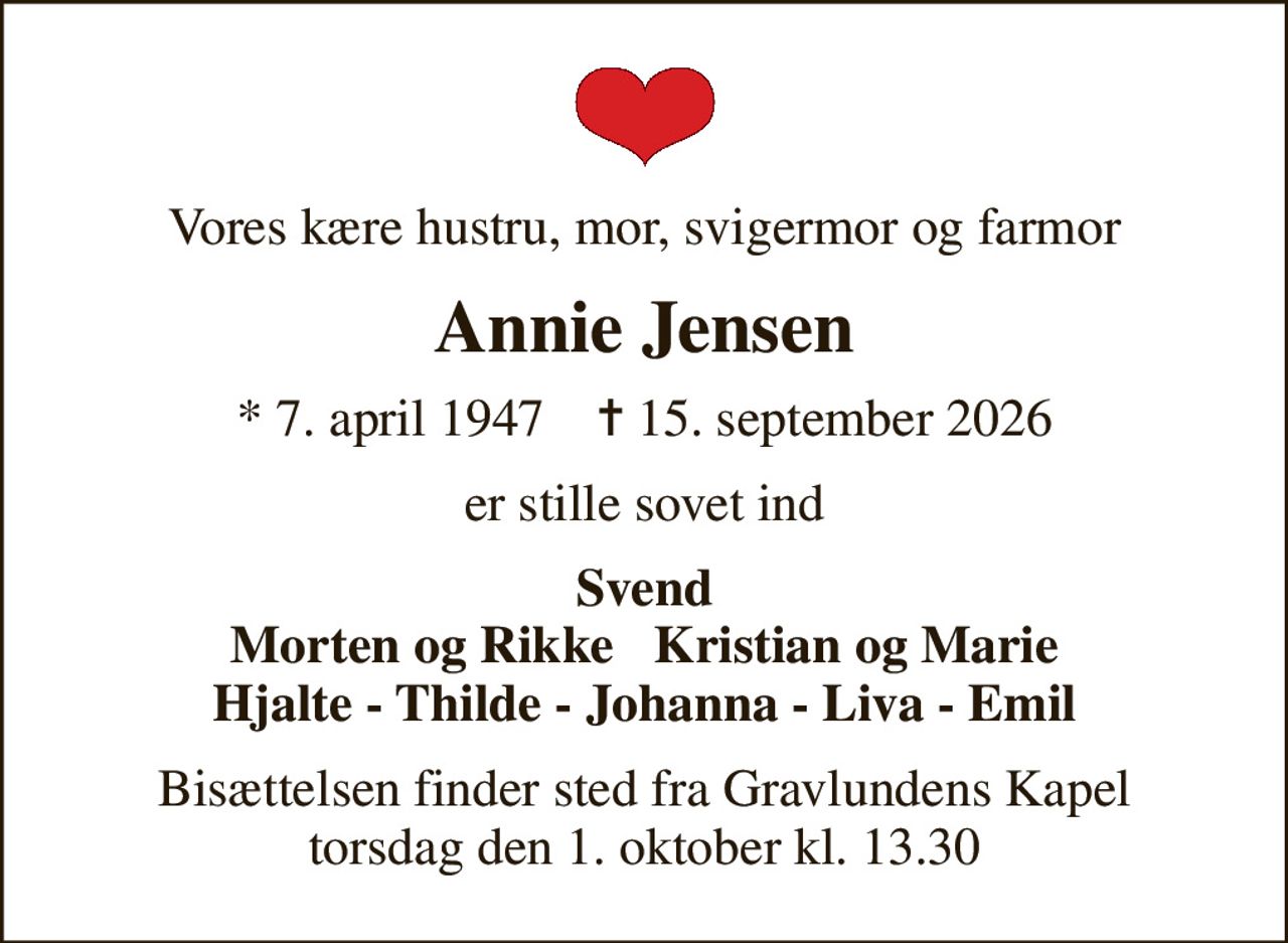 Vores kære hustru, mor, svigermor og farmor
Annie Jensen
* 7. april 1947    ✝ 15. september 2026
er stille sovet ind
Svend Morten og Rikke   Kristian og Marie Hjalte - Thilde - Johanna - Liva - Emil
Bisættelsen finder sted fra Gravlundens Kapel  torsdag den 1. oktober kl. 13.30