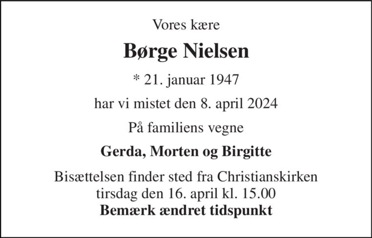 Vores kære 
Børge Nielsen 
* 21. januar 1947 
har vi mistet den 8. april 2024 
På familiens vegne 
Gerda, Morten og Birgitte 
Bisættelsen finder sted fra Christianskirken tirsdag den 16. april kl. 15.00 Bemærk ændret tidspunkt