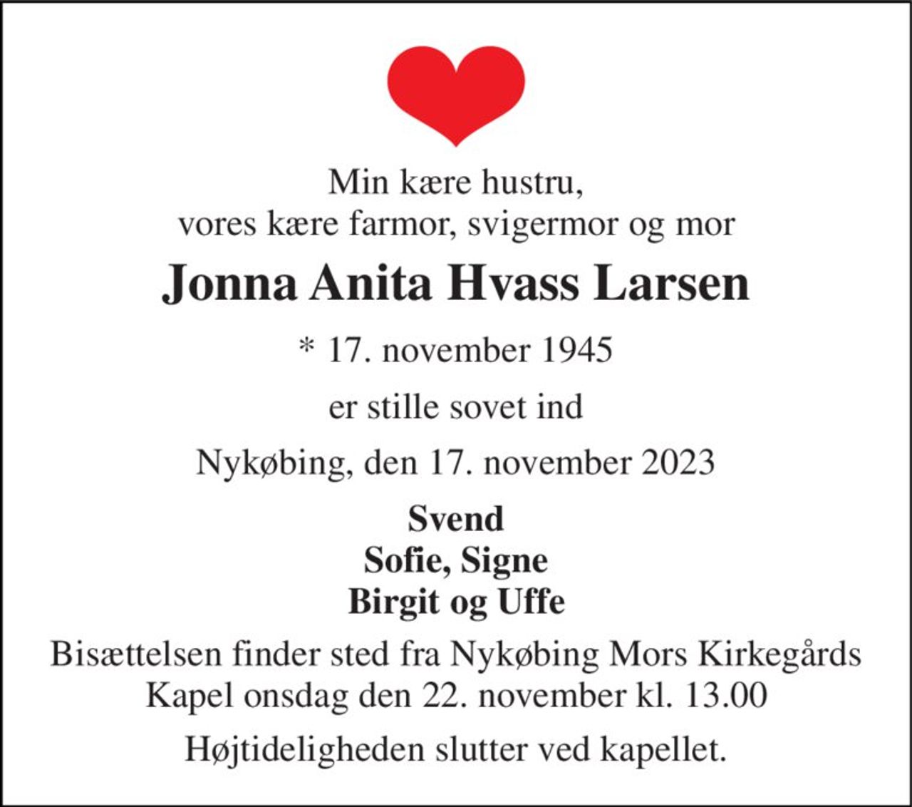 Min kære hustru, vores kære farmor, svigermor og mor 
Jonna Anita Hvass Larsen 
*​ 17. november 1945 
er stille sovet ind 
Nykøbing, den 17. november 2023 
Svend Sofie, Signe Birgit og Uffe 
Bisættelsen​ finder sted fra Nykøbing Mors Kirkegårds​ Kapel onsdag den 22. november​ kl. 13.00 
Højtideligheden slutter ved kapellet.