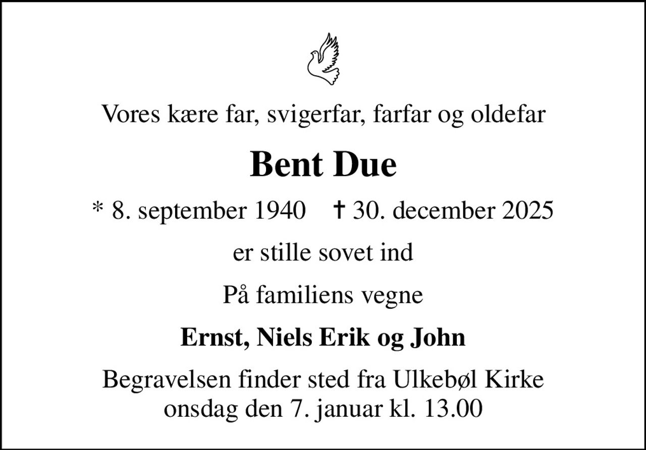 Vores kære far, svigerfar, farfar og oldefar
Bent Due
* 8. september 1940    ✝ 30. december 2025
er stille sovet ind
På familiens vegne
Ernst, Niels Erik og John
Begravelsen finder sted fra Ulkebøl Kirke  onsdag den 7. januar kl. 13.00