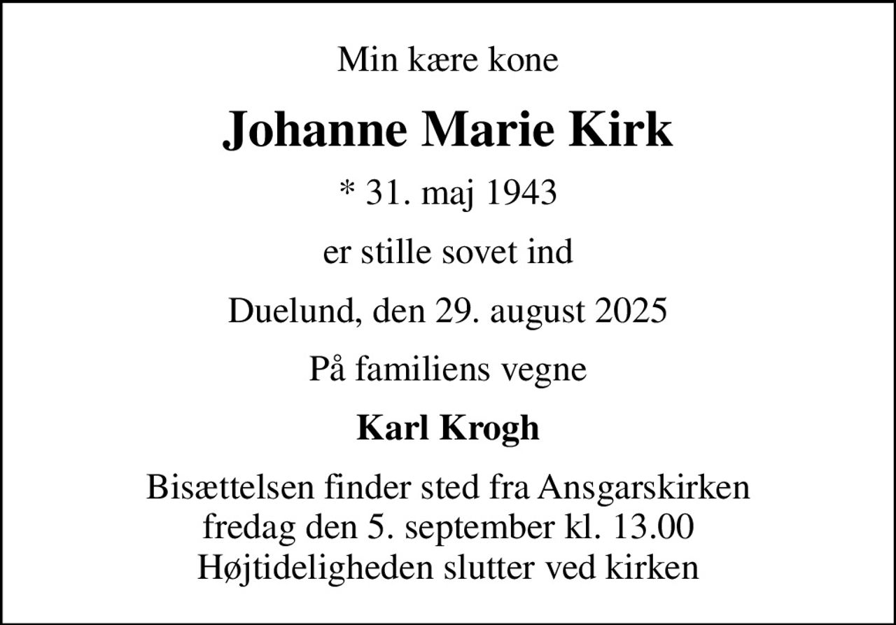 Min kære kone
Johanne Marie Kirk
* 31. maj 1943
er stille sovet ind
Duelund, den 29. august 2025
På familiens vegne
Karl Krogh
Bisættelsen finder sted fra Ansgarskirken  fredag den 5. september kl. 13.00  Højtideligheden slutter ved kirken