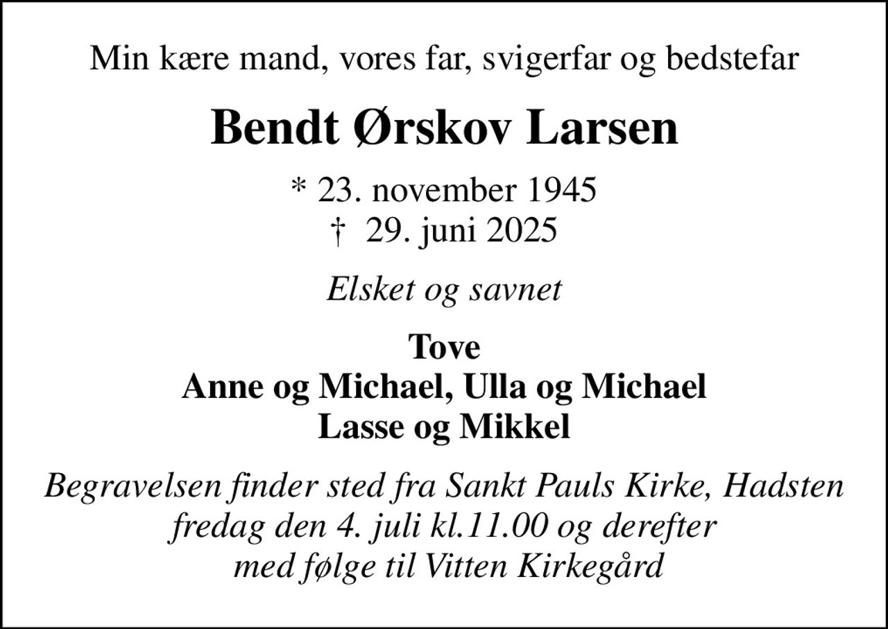 Min kære mand, vores far, svigerfar og bedstefar
Bendt Ørskov Larsen
* 23. november 1945
						✝ 29. juni 2025
Elsket og savnet
Tove Anne og Michael, Ulla og Michael Lasse og Mikkel
Begravelsen finder sted fra Sankt Pauls Kirke, Hadsten fredag den 4. juli kl.11.00 og derefter  med følge til Vitten Kirkegård