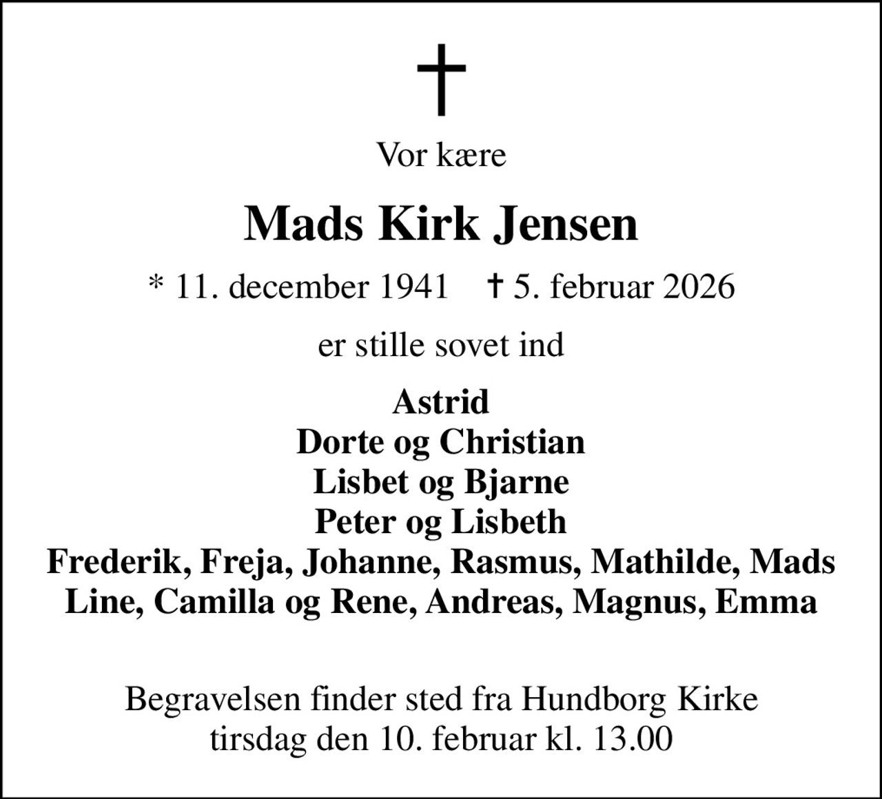 Vor kære
Mads Kirk Jensen
* 11. december 1941    ✝ 5. februar 2026
er stille sovet ind
Astrid Dorte og Christian Lisbet og Bjarne Peter og Lisbeth Frederik, Freja, Johanne, Rasmus, Mathilde, Mads Line, Camilla og Rene, Andreas, Magnus, Emma 
Begravelsen finder sted fra Hundborg Kirke  tirsdag den 10. februar kl. 13.00