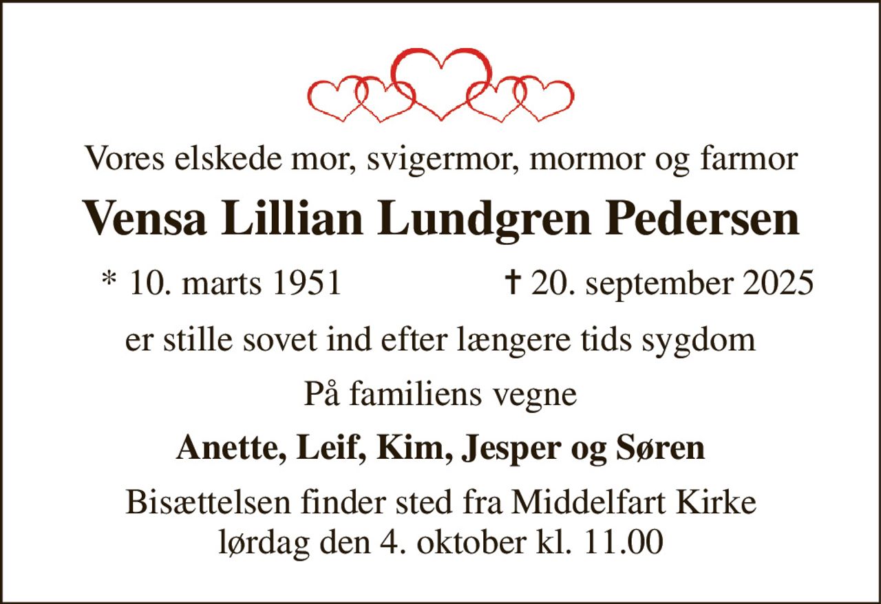 Vores elskede mor, svigermor, mormor og farmor 
Vensa Lillian Lundgren Pedersen 
* 10. marts 1951 
✝ 20. september 2025 
er stille sovet ind efter længere tids sygdom 
På familiens vegne 
Anette, Leif, Kim, Jesper og Søren 
Bisættelsen finder sted fra Middelfart Kirke lørdag den 4. oktober kl. 11.00