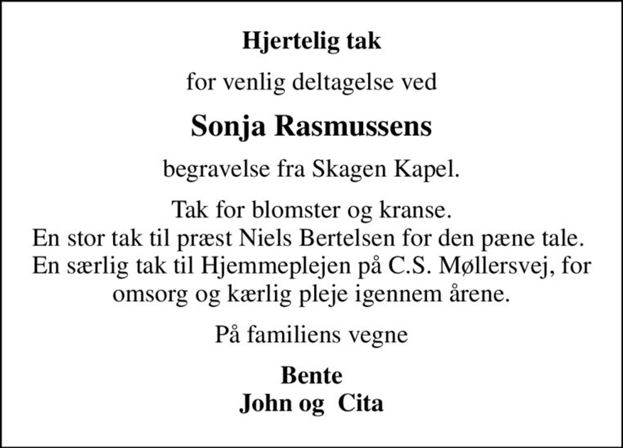 Hjertelig tak
for venlig deltagelse ved
Sonja Rasmussens
begravelse fra Skagen Kapel.
Tak for blomster og kranse. En stor tak til præst Niels Bertelsen for den pæne tale.  En særlig tak til Hjemmeplejen på C.S. Møllersvej, for omsorg og kærlig pleje igennem årene.
På familiens vegne
Bente John og  Cita