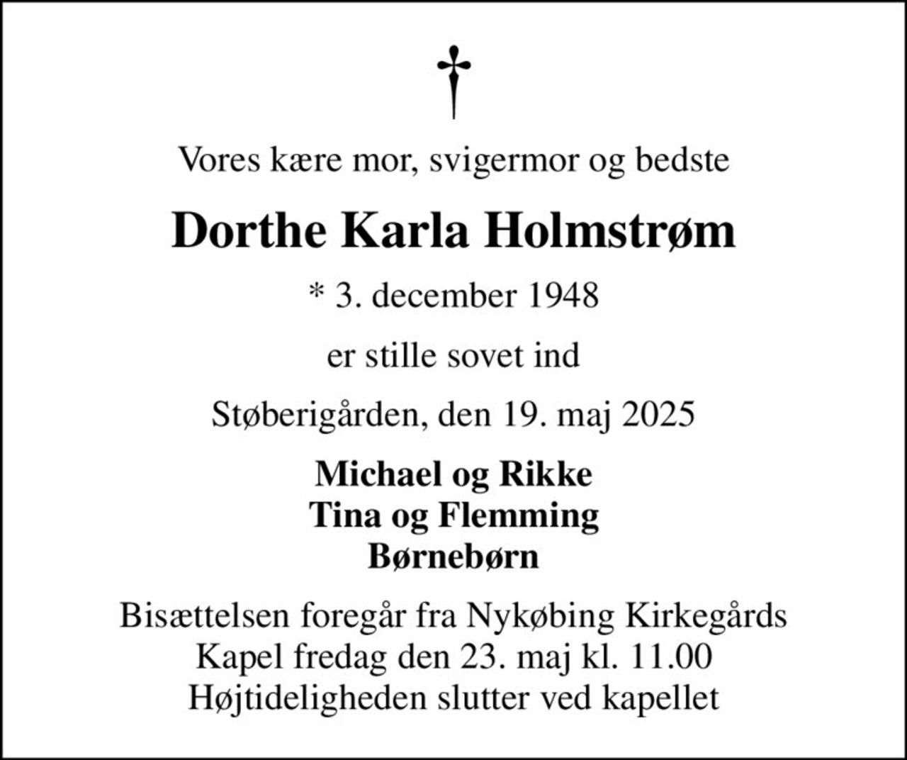 Vores kære mor, svigermor og bedste
Dorthe Karla Holmstrøm
* 3. december 1948
er stille sovet ind
Støberigården, den 19. maj 2025
Michael og Rikke Tina og Flemming Børnebørn
Bisættelsen foregår fra Nykøbing Kirkegårds Kapel  fredag den 23. maj kl. 11.00  Højtideligheden slutter ved kapellet