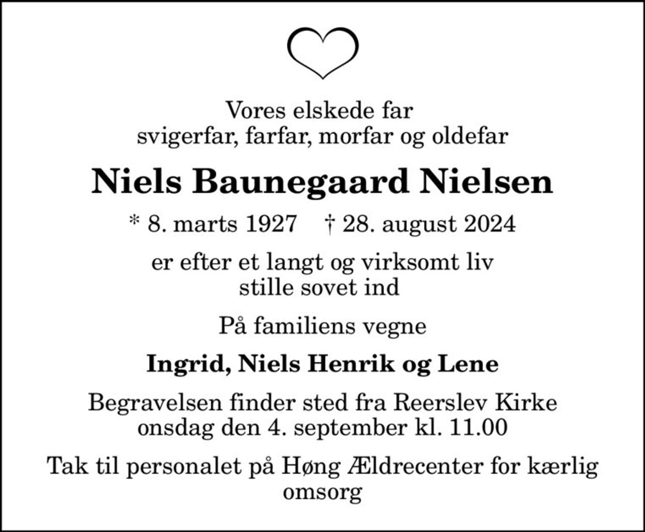 Vores elskede far  svigerfar, farfar, morfar og oldefar
Niels Baunegaard Nielsen
* 8. marts 1927    ✝ 28. august 2024
er efter et langt og virksomt liv stille sovet ind 
På familiens vegne
Ingrid, Niels Henrik og Lene
Begravelsen finder sted fra Reerslev Kirke  onsdag den 4. september kl. 11.00 
Tak til personalet på Høng Ældrecenter  for kærlig omsorg