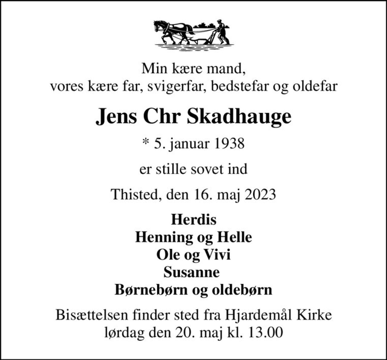 Min kære mand, vores kære far, svigerfar, bedstefar og oldefar
Jens Chr Skadhauge
* 5. januar 1938
er stille sovet ind
Thisted, den 16. maj 2023
Herdis Henning og Helle Ole og Vivi Susanne  Børnebørn og oldebørn
Bisættelsen finder sted fra Hjardemål Kirke  lørdag den 20. maj kl. 13.00