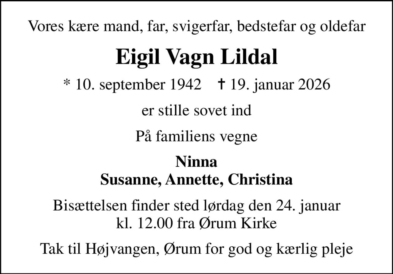 Vores kære mand, far, svigerfar, bedstefar og oldefar
Eigil Vagn Lildal
* 10. september 1942    ✝ 19. januar 2026
er stille sovet ind
På familiens vegne
Ninna Susanne, Annette, Christina
Bisættelsen finder sted lørdag den 24. januar kl. 12.00 fra Ørum Kirke
Tak til Højvangen, Ørum for god og kærlig pleje