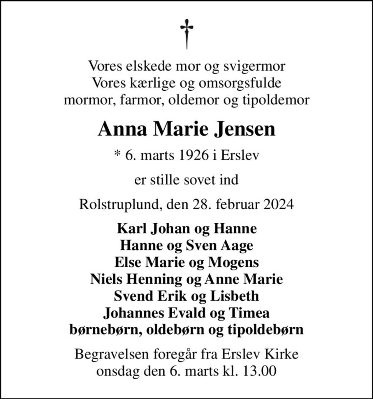 Vores elskede mor og svigermor Vores kærlige og omsorgsfulde mormor, farmor, oldemor og tipoldemor
Anna Marie Jensen
* 6. marts 1926 i Erslev
er stille sovet ind
Rolstruplund, den 28. februar 2024
Karl Johan og Hanne Hanne og Sven Aage Else Marie og Mogens Niels Henning og Anne Marie Svend Erik og Lisbeth Johannes Evald og Timea børnebørn, oldebørn og tipoldebørn
Begravelsen foregår fra Erslev Kirke  onsdag den 6. marts kl. 13.00