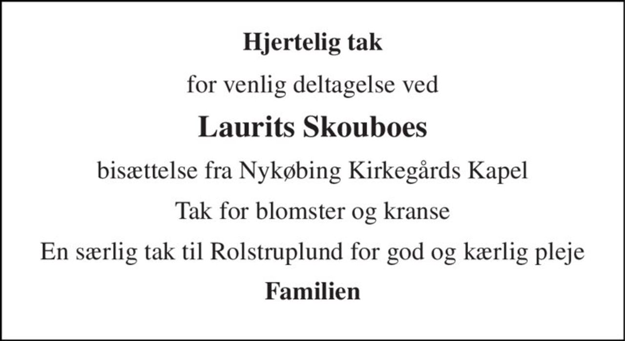 Hjertelig tak 
for venlig deltagelse ved 
Laurits Skouboes 
bisættelse fra Nykøbing Kirkegårds Kapel 
Tak for blomster og kranse 
En særlig tak til Rolstruplund for god og kærlig pleje 
Familien