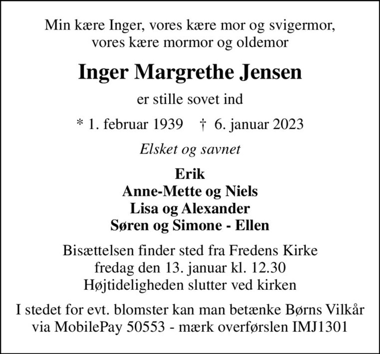 Min kære Inger, vores kære mor og svigermor, vores kære mormor og oldemor
Inger Margrethe Jensen
er stille sovet ind
* 1. februar 1939    ✝ 6. januar 2023
Elsket og savnet
Erik Anne-Mette og Niels Lisa og Alexander Søren og Simone - Ellen
Bisættelsen finder sted fra Fredens Kirke  fredag den 13. januar kl. 12.30  Højtideligheden slutter ved kirken
I stedet for evt. blomster kan man betænke
					Børns Vilkår reg.5301konto0000273744mrk. Inger
					Margrethe Jensen
I stedet for evt. blomster kan man betænke Børns Vilkår via MobilePay 50553 - mærk overførslen IMJ1301